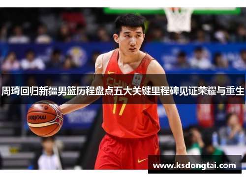 周琦回归新疆男篮历程盘点五大关键里程碑见证荣耀与重生 周琦回归新疆男篮历程盘点五大关键里程碑见证荣耀与重生